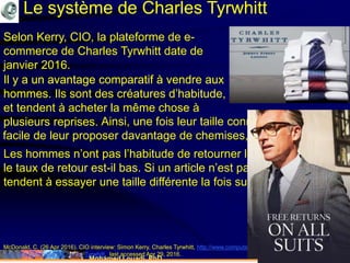 Mohamed Louadi, PhD mlouadi@louadi.com176
McDonald, C. (26 Apr 2016). CIO interview: Simon Kerry, Charles Tyrwhitt, http://www.computerweekly.com/news/450280964/CIO-
interview-Simon-Kerry-Charles-Tyrwhitt, last accessed Apr 29, 2016.
Le système de Charles Tyrwhitt
Selon Kerry, CIO, la plateforme de e-
commerce de Charles Tyrwhitt date de
janvier 2016.
Les hommes n’ont pas l’habitude de retourner les articles. Ainsi
le taux de retour est-il bas. Si un article n’est pas à leur taille, ils
tendent à essayer une taille différente la fois suivante.
Ainsi, une fois leur taille connue, il est très
facile de leur proposer davantage de chemises, par exemple.
Il y a un avantage comparatif à vendre aux
hommes.
Il y a un avantage comparatif à vendre aux
hommes. Ils sont des créatures d’habitude,
et tendent à acheter la même chose à
plusieurs reprises.
 