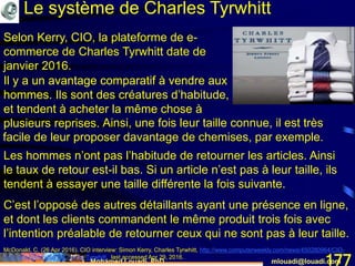 Mohamed Louadi, PhD mlouadi@louadi.com177
McDonald, C. (26 Apr 2016). CIO interview: Simon Kerry, Charles Tyrwhitt, http://www.computerweekly.com/news/450280964/CIO-
interview-Simon-Kerry-Charles-Tyrwhitt, last accessed Apr 29, 2016.
Le système de Charles Tyrwhitt
Selon Kerry, CIO, la plateforme de e-
commerce de Charles Tyrwhitt date de
janvier 2016.
Les hommes n’ont pas l’habitude de retourner les articles. Ainsi
le taux de retour est-il bas. Si un article n’est pas à leur taille, ils
tendent à essayer une taille différente la fois suivante.
Ainsi, une fois leur taille connue, il est très
facile de leur proposer davantage de chemises, par exemple.
C’est l’opposé des autres détaillants ayant une présence en ligne,
et dont les clients commandent le même produit trois fois avec
l’intention préalable de retourner ceux qui ne sont pas à leur taille.
Il y a un avantage comparatif à vendre aux
hommes.
Il y a un avantage comparatif à vendre aux
hommes. Ils sont des créatures d’habitude,
et tendent à acheter la même chose à
plusieurs reprises.
 