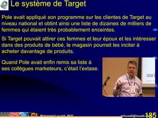 Mohamed Louadi, PhD mlouadi@louadi.com185
Pole avait appliqué son programme sur les clientes de Target au
niveau national et obtint ainsi une liste de dizaines de milliers de
femmes qui étaient très probablement enceintes.
Si Target pouvait attirer ces femmes et leur époux et les intéresser
dans des produits de bébé, le magasin pourrait les inciter à
acheter davantage de produits.
Quand Pole avait enfin remis sa liste à
ses collègues marketeurs, c’était l’extase.
Le système de Target
 