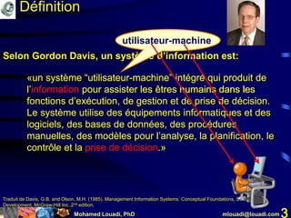 Mohamed Louadi, PhD mlouadi@louadi.com 3
«un système “utilisateur-machine” intégré qui produit de
l’information pour assister les êtres humains dans les
fonctions d’exécution, de gestion et de prise de décision.
«un système “utilisateur-machine” intégré qui produit de
l’information pour assister les êtres humains dans les
fonctions d’exécution, de gestion et de prise de décision.
Le système utilise des équipements informatiques et des
logiciels, des bases de données, des procédures
manuelles, des modèles pour l’analyse, la planification, le
contrôle et la prise de décision.»
Traduit de Davis, G.B. and Olson, M.H. (1985). Management Information Systems: Conceptual Foundations, Structure and
Development, McGraw-Hill Inc.,2nd edition.
Selon Gordon Davis, un système d’information est:
utilisateur-machine
«un système “utilisateur-machine” intégré qui produit de
l’information pour assister les êtres humains dans les
fonctions d’exécution, de gestion et de prise de décision.
Définition
«un système “utilisateur-machine” intégré qui produit de
l’information pour assister les êtres humains dans les
fonctions d’exécution, de gestion et de prise de décision.
Le système utilise des équipements informatiques et des
logiciels, des bases de données, des procédures
manuelles, des modèles pour l’analyse, la planification, le
contrôle et la prise de décision.»
 