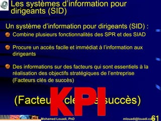 Mohamed Louadi, PhD mlouadi@louadi.com61
Un système d’information pour dirigeants (SID) :
• Combine plusieurs fonctionnalités des SPR et des SIAD
• Procure un accès facile et immédiat à l’information aux
dirigeants
• Des informations sur des facteurs qui sont essentiels à la
réalisation des objectifs stratégiques de l’entreprise
(Facteurs clés de succès)
Les systèmes d’information pour
dirigeants (SID)
 