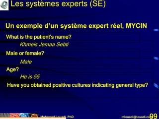 Mohamed Louadi, PhD mlouadi@louadi.com99
Un exemple d’un système expert réel, MYCIN
What is the patient’s name?
Khmeis Jemaa Sebti
Male or female?
Male
Age?
He is 55
Have you obtained positive cultures indicating general type?
Les systèmes experts (SE)
 