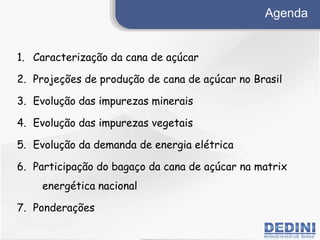 Agenda
1. Caracteriza??o da cana de a?car
2. Proje??es de produ??o de cana de a?car no Brasil
3. Evolu??o das impurezas minerais
4. Evolu??o das impurezas vegetais
5. Evolu??o da demanda de energia eltrica
6. Participa??o do baga?o da cana de a?car na matrix
energtica nacional
7. Pondera??es
 