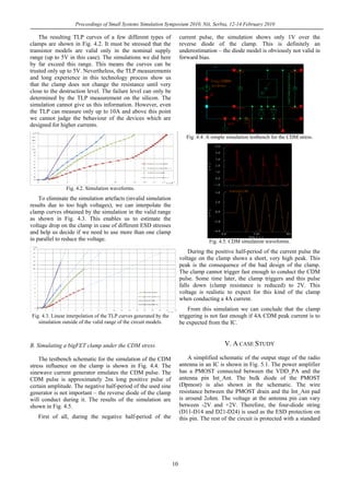 Proceedings of Small Systems Simulation Symposium 2010, Niš, Serbia, 12-14 February 2010
10
The resulting TLP curves of a few different types of
clamps are shown in Fig. 4.2. It must be stressed that the
transistor models are valid only in the nominal supply
range (up to 5V in this case). The simulations we did here
by far exceed this range. This means the curves can be
trusted only up to 5V. Nevertheless, the TLP measurements
and long experience in this technology process show us
that the clamp does not change the resistance until very
close to the destruction level. The failure level can only be
determined by the TLP measurement on the silicon. The
simulation cannot give us this information. However, even
the TLP can measure only up to 10A and above this point
we cannot judge the behaviour of the devices which are
designed for higher currents.
Fig. 4.2. Simulation waveforms.
To eliminate the simulation artefacts (invalid simulation
results due to too high voltages), we can interpolate the
clamp curves obtained by the simulation in the valid range
as shown in Fig. 4.3. This enables us to estimate the
voltage drop on the clamp in case of different ESD stresses
and help us decide if we need to use more than one clamp
in parallel to reduce the voltage.
Fig. 4.3. Linear interpolation of the TLP curves generated by the
simulation outside of the valid range of the circuit models.
B. Simulating a bigFET clamp under the CDM stress
The testbench schematic for the simulation of the CDM
stress influence on the clamp is shown in Fig. 4.4. The
sinewave current generator emulates the CDM pulse. The
CDM pulse is approximately 2ns long positive pulse of
certain amplitude. The negative half-period of the used sine
generator is not important – the reverse diode of the clamp
will conduct during it. The results of the simulation are
shown in Fig. 4.5.
First of all, during the negative half-period of the
current pulse, the simulation shows only 1V over the
reverse diode of the clamp. This is definitely an
underestimation – the diode model is obviously not valid in
forward bias.
Fig. 4.4. A simple simulation testbench for the CDM stress.
Fig. 4.5. CDM simulation waveforms.
During the positive half-period of the current pulse the
voltage on the clamp shows a short, very high peak. This
peak is the consequence of the bad design of the clamp.
The clamp cannot trigger fast enough to conduct the CDM
pulse. Some time later, the clamp triggers and this pulse
falls down (clamp resistance is reduced) to 2V. This
voltage is realistic to expect for this kind of the clamp
when conducting a 4A current.
From this simulation we can conclude that the clamp
triggering is not fast enough if 4A CDM peak current is to
be expected from the IC.
V. A CASE STUDY
A simplified schematic of the output stage of the radio
antenna in an IC is shown in Fig. 5.1. The power amplifier
has a PMOST connected between the VDD_PA and the
antenna pin Int_Ant. The bulk diode of the PMOST
(Dpmost) is also shown in the schematic. The wire
resistance between the PMOST drain and the Int_Ant pad
is around 2ohm. The voltage at the antenna pin can vary
between -2V and +2V. Therefore, the four-diode string
(D11-D14 and D21-D24) is used as the ESD protection on
this pin. The rest of the circuit is protected with a standard
 