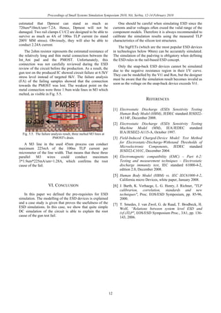 Proceedings of Small Systems Simulation Symposium 2010, Niš, Serbia, 12-14 February 2010
12
estimated that Dpmost can stand as much as
720um*10mA/um=7.2A. Hence, Dpmost will not be
damaged. Two rail clamps C1/C2 are designed to be able to
survive as much as 4A of 100ns TLP current (to stand
200V MM stress). Obviously, they will also be able to
conduct 2.24A current.
The 2ohm resistor represents the estimated resistance of
the relatively long and thin metal connection between the
Int_Ant pad and the PMOST. Unfortunately, this
connection was not carefully reviewed during the ESD
review of the circuit before the production. As a result, the
gun test on the produced IC showed circuit failure at 6.5kV
stress level instead of targeted 8kV. The failure analysis
(FA) of the failing samples showed that the connection
towards the PMOST was lost. The weakest point on the
metal connection were three 1.9um wide lines in M3 which
melted, as visible in Fig. 5.5.
PMOST
to pad
Fig. 5.5. The failure analysis result, three melted M3 lines at
PMOST's drain.
A M3 line in the used 45nm process can conduct
maximum 225mA of the 100ns TLP current per
micrometer of the line width. That means that these three
parallel M3 wires could conduct maximum
3*1.9um*225mA/um=1.28A, which confirms the root
cause of the fail.
VI. CONCLUSION
In this paper we defined the pre-requisites for ESD
simulation. The modelling of the ESD devices is explained
and a case study is given that proves the usefulness of the
ESD simulations. In this case, we show that quite simple
DC simulation of the circuit is able to explain the root
cause of the gun test fail.
One should be careful when simulating ESD since the
currents and/or voltages often exeed the valid range of the
component models. Therefore it is always recommended to
calibrate the simulation results using the measured TLP
characteristics of the silicon test structures.
The bigFETs (which are the most popular ESD devices
in technologies below 90nm) can be accurately simulated.
The simulation of the pad-ring is obligatory when defining
the ESD rules in the rail-based ESD concept.
Only the snap-back ESD devices cannot be simulated
due to the negative resistance region in their I/V curve.
They can be modelled by the Vt1 and Ron, but the designer
must be aware that the simulation result becomes invalid as
soon as the voltage on the snap-back device exceeds Vt1.
REFERENCES
[1] Electrostatic Discharge (ESD) Sensitivity Testing
Human Body Model (HBM), JEDEC standard JESD22-
A114F, December 2008.
[2] Electrostatic Discharge (ESD) Sensitivity Testing
Machine Model (MM), IEA/JEDEC standard
IEA/JESD22-A115-A, October 1997.
[3] Field-Induced Charged-Device Model: Test Method
for Electrostatic-Discharge-Withstand Thresholds of
Microelectronic Components, JEDEC standard
JESD22-C101C, December 2004.
[4] Electromagnetic compatibility (EMC) – Part 4-2:
Testing and measurement techniques – Electrostatic
discharge immunity test, IEC standard 61000-4-2,
edition 2.0, December 2008.
[5] Human Body Model (HBM) vs. IEC IEC61000-4-2,
California micro Devices, white paper, January 2008.
[6] J. Barth, K. Verhaege, L. G. Henry, J. Richner, "TLP
calibrarion, correlation, standards and new
techniques", Proc. EOS/ESD Symposium, pp. 85-96,
2000.
[7] T. Smedes, J. van Zwol, G. de Raad, T. Brodbeck, H.
Wolf, “Relations between system level ESD and
(vf-)TLP", EOS/ESD Symposium Proc., 3A1, pp. 136-
143, 2006.
 
