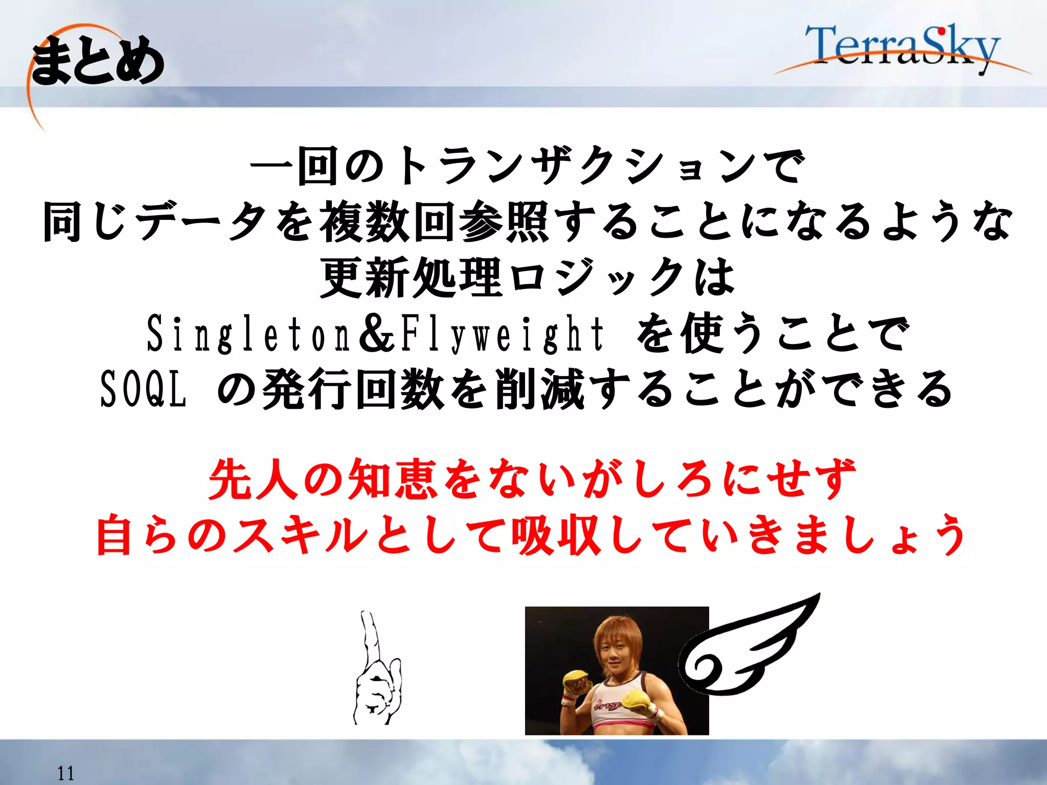 まとめ
11
一回のトランザクションで
同じデータを複数回参照することになるような
更新処理ロジックは
Singleton＆Flyweight を使うことで
SOQL の発行回数を削減することができる
先人の知恵をないがしろにせず
自らのスキルとして吸収していきましょう
 