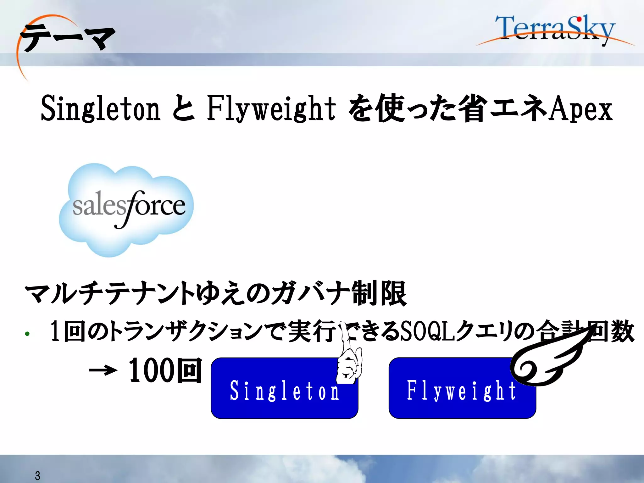 テーマ
Singleton と Flyweight を使った省エネApex
3
マルチテナントゆえのガバナ制限
• 1回のトランザクションで実行できるSOQLクエリの合計回数
→ 100回
FlyweightSingleton
 