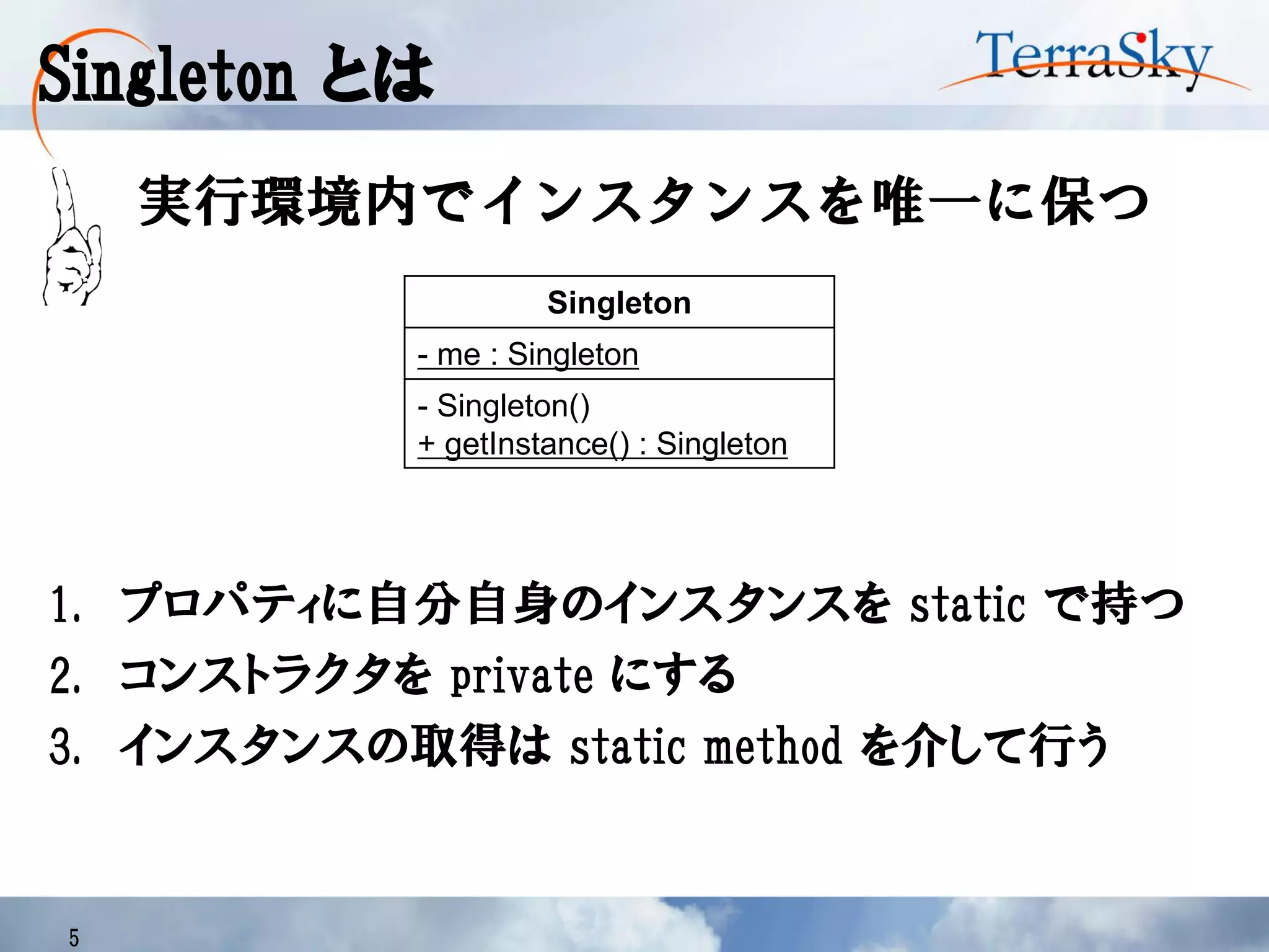 Singleton とは
5
実行環境内でインスタンスを唯一に保つ
Singleton
- me : Singleton
- Singleton()
+ getInstance() : Singleton
1. プロパティに自分自身のインスタンスを static で持つ
2. コンストラクタを private にする
3. インスタンスの取得は static method を介して行う
 