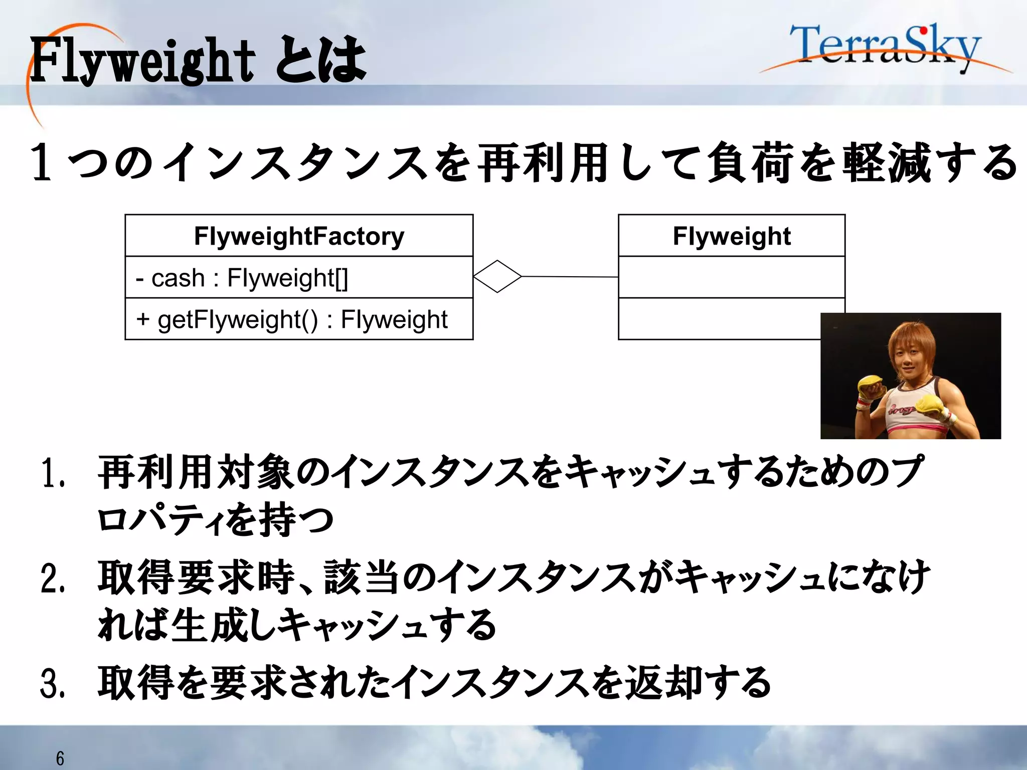 Flyweight とは
6
１つのインスタンスを再利用して負荷を軽減する
FlyweightFactory
- cash : Flyweight[]
+ getFlyweight() : Flyweight
Flyweight
1. 再利用対象のインスタンスをキャッシュするためのプ
ロパティを持つ
2. 取得要求時、該当のインスタンスがキャッシュになけ
れば生成しキャッシュする
3. 取得を要求されたインスタンスを返却する
 