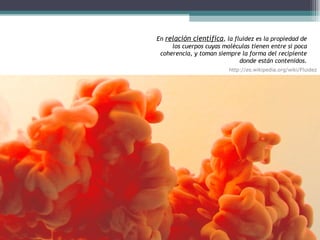 En  relación científica , la fluidez es la propiedad de los cuerpos cuyas moléculas tienen entre sí poca coherencia, y toman siempre la forma del recipiente donde están contenidos. http://es.wikipedia.org/wiki/Fluidez 