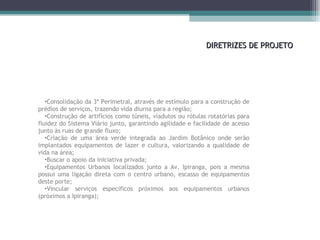DIRETRIZES DE PROJETO Consolidação da 3ª Perimetral, através de estímulo para a construção de prédios de serviços, trazendo vida diurna para a região; Construção de artifícios como túneis, viadutos ou rótulas rotatórias para fluidez do Sistema Viário junto, garantindo agilidade e facilidade de acesso junto às ruas de grande fluxo; Criação de uma área verde integrada ao Jardim Botânico onde serão implantados equipamentos de lazer e cultura, valorizando a qualidade de vida na área; Buscar o apoio da iniciativa privada; Equipamentos Urbanos localizados junto a Av. Ipiranga, pois a mesma possui uma ligação direta com o centro urbano, escasso de equipamentos deste porte; Vincular serviços específicos próximos aos equipamentos urbanos (próximos a Ipiranga); 