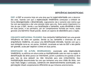 DEFICIÊNCIAS DIAGNOSTICADAS ESEF:  A ESEF se encontra hoje em uma área que foi  supervalorizada  com o decorrer dos anos, fazendo com que a  especulação imobiliária  começasse a  crescer  de forma  desorganizada  e  desordenada . Logicamente não e somente este motivo que faz com que passemos a dar uma atenção maior para ela. Outro ponto importante é o fato de que a ESEF, devido a sua  localização  e  tamanho , acaba  dividindo a área  em duas partes, e seu perímetro, por ser completamente fechado por muros, acaba gerando uma  barreira visual  grande, dando um aspecto de  abandono  para a região.  CONJUNTO HABITACIONAL FELIZARDO:  Este  conjunto habitacional  tem uma grande  influência na área  em questão. Devido ao seu  tamanho  e diretrizes de uma  arquitetura moderna , ele possui uma  densificação elevada , fazendo com que a  sua remoção  torne-se, em partes,  inviável . Localizada ao lado da ESEF e  seu porte ser grande , acaba  por separar a área  em duas partes. DENSIFICAÇÃO EM ALTURA DESORGANIZADA:  ocasionado pela  especulação imobiliária , os edifícios em altura estão se  multiplicando  cada vez mais na região. A  densificação da área  parece ser  inevitável , porém o problema em questão se deve pelo fato da área  possuir ou não recursos  para este  crescimento . Esta  multiplicação  descontrolada faz com que tenhamos uma nova  visão da área , com  ruas mais largas  e asfaltadas,  comércio em desenvolvimento acentuado , uma  percepção visual  completamente  diferente  da que tínhamos anteriormente. 