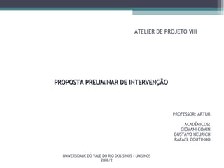 ATELIER DE PROJETO VIII PROFESSOR: ARTUR ACADÊMICOS: GIOVANI COMIN GUSTAVO HEURICH RAFAEL COUTINHO PROPOSTA PRELIMINAR DE INTERVENÇÃO UNIVERSIDADE DO VALE DO RIO DOS SINOS – UNISINOS 2008/2 