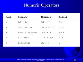 Numeric Operators

Name    Meaning                                       Example                            Result

+       Addition                                      34 + 1                             35

-       Subtraction                                   34.0 – 0.1                         33.9

*       Multiplication                                300 * 30                           9000

/       Division                                      1.0 / 2.0                          0.5

%       Remainder                                     20 % 3                             2




       Liang, Introduction to Java Programming, Ninth Edition, (c) 2013 Pearson Education, Inc. All
                                            rights reserved.
                                                                                                      20
 