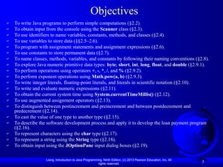Objectives
   To write Java programs to perform simple computations (§2.2).
   To obtain input from the console using the Scanner class (§2.3).
   To use identifiers to name variables, constants, methods, and classes (§2.4).
   To use variables to store data (§§2.5–2.6).
   To program with assignment statements and assignment expressions (§2.6).
   To use constants to store permanent data (§2.7).
   To name classes, methods, variables, and constants by following their naming conventions (§2.8).
   To explore Java numeric primitive data types: byte, short, int, long, float, and double (§2.9.1).
   To perform operations using operators +, -, *, /, and % (§2.9.2).
   To perform exponent operations using Math.pow(a, b) (§2.9.3).
   To write integer literals, floating-point literals, and literals in scientific notation (§2.10).
   To write and evaluate numeric expressions (§2.11).
   To obtain the current system time using System.currentTimeMillis() (§2.12).
   To use augmented assignment operators (§2.13).
   To distinguish between postincrement and preincrement and between postdecrement and
    predecrement (§2.14).
   To cast the value of one type to another type (§2.15).
   To describe the software development process and apply it to develop the loan payment program
    (§2.16).
   To represent characters using the char type (§2.17).
   To represent a string using the String type (§2.18).
   To obtain input using the JOptionPane input dialog boxes (§2.19).

                   Liang, Introduction to Java Programming, Ninth Edition, (c) 2013 Pearson Education, Inc. All
                                                        rights reserved.
                                                                                                                  3
 
