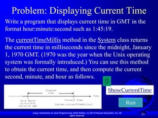 Problem: Displaying Current Time
Write a program that displays current time in GMT in the
format hour:minute:second such as 1:45:19.
The currentTimeMillis method in the System class returns
the current time in milliseconds since the midnight, January
1, 1970 GMT. (1970 was the year when the Unix operating
system was formally introduced.) You can use this method
to obtain the current time, and then compute the current
second, minute, and hour as follows.

                           Elapsed
                             time
                                                                                            ShowCurrentTime
                                                                            Time
      Unix Epoch                               Current Time
      01-01-1970
     00:00:00 GMT
                                    System.currentTimeMills()                                                Run
              Liang, Introduction to Java Programming, Ninth Edition, (c) 2013 Pearson Education, Inc. All
                                                   rights reserved.
                                                                                                                   33
 