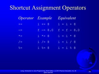 Shortcut Assignment Operators
   Operator Example                                              Equivalent
   +=                           i += 8                           i = i + 8
   -=                           f -= 8.0                         f = f - 8.0
   *=                           i *= 8                           i = i * 8
   /=                           i /= 8                           i = i / 8
   %=                           i %= 8                           i = i % 8




    Liang, Introduction to Java Programming, Ninth Edition, (c) 2013 Pearson Education, Inc. All
                                         rights reserved.
                                                                                                   34
 