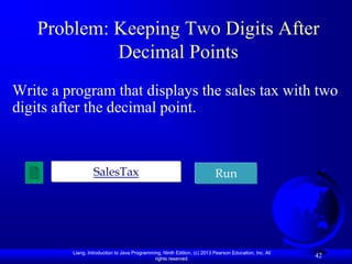 Problem: Keeping Two Digits After
            Decimal Points
Write a program that displays the sales tax with two
digits after the decimal point.



                  SalesTax                                                 Run




         Liang, Introduction to Java Programming, Ninth Edition, (c) 2013 Pearson Education, Inc. All
                                              rights reserved.
                                                                                                        42
 