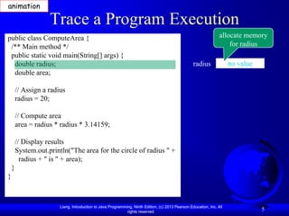 animation

                    Trace a Program Execution
public class ComputeArea {                                                                                        allocate memory
 /** Main method */                                                                                                   for radius
 public static void main(String[] args) {
  double radius;                                                                                   radius              no value
  double area;

        // Assign a radius
        radius = 20;

        // Compute area
        area = radius * radius * 3.14159;

        // Display results
        System.out.println("The area for the circle of radius " +
          radius + " is " + area);
    }
}



                        Liang, Introduction to Java Programming, Ninth Edition, (c) 2013 Pearson Education, Inc. All
                                                             rights reserved.
                                                                                                                                  5
 