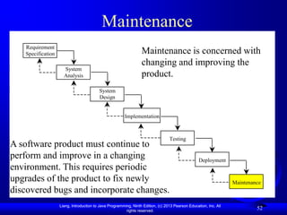 Maintenance
   Requirement
   Specification                                                 Maintenance is concerned with
                                                                 changing and improving the
                     System
                     Analysis                                    product.
                                         System
                                         Design


                                                        Implementation



                                                                                 Testing
A software product must continue to
perform and improve in a changing                                                                 Deployment
environment. This requires periodic
upgrades of the product to fix newly                                                                              Maintenance
discovered bugs and incorporate changes.
                   Liang, Introduction to Java Programming, Ninth Edition, (c) 2013 Pearson Education, Inc. All
                                                        rights reserved.
                                                                                                                           52
 