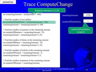 animation
                        Trace ComputeChange
                                            Suppose amount is 11.56
int remainingAmount = (int)(amount * 100);                                                 remainingAmount             1156
// Find the number of one dollars
int numberOfOneDollars = remainingAmount / 100;                                            numberOfOneDollars            11
remainingAmount = remainingAmount % 100;

// Find the number of quarters in the remaining amount                                                    numberOfOneDollars
int numberOfQuarters = remainingAmount / 25;                                                                   assigned
remainingAmount = remainingAmount % 25;

// Find the number of dimes in the remaining amount
int numberOfDimes = remainingAmount / 10;
remainingAmount = remainingAmount % 10;

// Find the number of nickels in the remaining amount
int numberOfNickels = remainingAmount / 5;
remainingAmount = remainingAmount % 5;

// Find the number of pennies in the remaining amount
int numberOfPennies = remainingAmount;

                   Liang, Introduction to Java Programming, Ninth Edition, (c) 2013 Pearson Education, Inc. All
                                                        rights reserved.
                                                                                                                        63
 