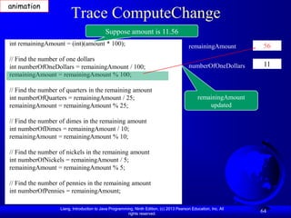 animation
                        Trace ComputeChange
                                            Suppose amount is 11.56
int remainingAmount = (int)(amount * 100);                                                 remainingAmount         56
// Find the number of one dollars
int numberOfOneDollars = remainingAmount / 100;                                            numberOfOneDollars      11
remainingAmount = remainingAmount % 100;

// Find the number of quarters in the remaining amount
int numberOfQuarters = remainingAmount / 25;                                                    remainingAmount
remainingAmount = remainingAmount % 25;                                                             updated

// Find the number of dimes in the remaining amount
int numberOfDimes = remainingAmount / 10;
remainingAmount = remainingAmount % 10;

// Find the number of nickels in the remaining amount
int numberOfNickels = remainingAmount / 5;
remainingAmount = remainingAmount % 5;

// Find the number of pennies in the remaining amount
int numberOfPennies = remainingAmount;

                   Liang, Introduction to Java Programming, Ninth Edition, (c) 2013 Pearson Education, Inc. All
                                                        rights reserved.
                                                                                                                  64
 
