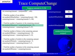 animation
                        Trace ComputeChange
                                            Suppose amount is 11.56
int remainingAmount = (int)(amount * 100);                                                 remainingAmount              56
// Find the number of one dollars
int numberOfOneDollars = remainingAmount / 100;                                            numberOfOneDollars           11
remainingAmount = remainingAmount % 100;

// Find the number of quarters in the remaining amount
int numberOfQuarters = remainingAmount / 25;                                               numberOfOneQuarters           2
remainingAmount = remainingAmount % 25;

// Find the number of dimes in the remaining amount                                                      numberOfOneQuarters
int numberOfDimes = remainingAmount / 10;                                                                      assigned
remainingAmount = remainingAmount % 10;

// Find the number of nickels in the remaining amount
int numberOfNickels = remainingAmount / 5;
remainingAmount = remainingAmount % 5;

// Find the number of pennies in the remaining amount
int numberOfPennies = remainingAmount;

                   Liang, Introduction to Java Programming, Ninth Edition, (c) 2013 Pearson Education, Inc. All
                                                        rights reserved.
                                                                                                                       65
 