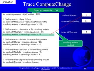 animation
                        Trace ComputeChange
                                            Suppose amount is 11.56
int remainingAmount = (int)(amount * 100);                                                 remainingAmount         6
// Find the number of one dollars
int numberOfOneDollars = remainingAmount / 100;                                            numberOfOneDollars      11
remainingAmount = remainingAmount % 100;

// Find the number of quarters in the remaining amount
int numberOfQuarters = remainingAmount / 25;                                               numberOfQuarters        2
remainingAmount = remainingAmount % 25;

// Find the number of dimes in the remaining amount
int numberOfDimes = remainingAmount / 10;                                                     remainingAmount
remainingAmount = remainingAmount % 10;                                                           updated

// Find the number of nickels in the remaining amount
int numberOfNickels = remainingAmount / 5;
remainingAmount = remainingAmount % 5;

// Find the number of pennies in the remaining amount
int numberOfPennies = remainingAmount;

                   Liang, Introduction to Java Programming, Ninth Edition, (c) 2013 Pearson Education, Inc. All
                                                        rights reserved.
                                                                                                                  66
 