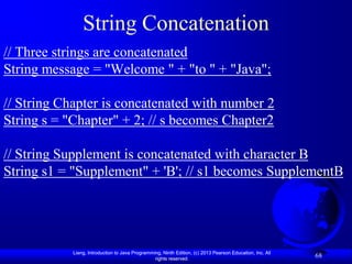 String Concatenation
// Three strings are concatenated
String message = "Welcome " + "to " + "Java";

// String Chapter is concatenated with number 2
String s = "Chapter" + 2; // s becomes Chapter2

// String Supplement is concatenated with character B
String s1 = "Supplement" + 'B'; // s1 becomes SupplementB




            Liang, Introduction to Java Programming, Ninth Edition, (c) 2013 Pearson Education, Inc. All
                                                 rights reserved.
                                                                                                           68
 