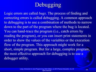 Debugging
Logic errors are called bugs. The process of finding and
correcting errors is called debugging. A common approach
to debugging is to use a combination of methods to narrow
down to the part of the program where the bug is located.
You can hand-trace the program (i.e., catch errors by
reading the program), or you can insert print statements in
order to show the values of the variables or the execution
flow of the program. This approach might work for a
short, simple program. But for a large, complex program,
the most effective approach for debugging is to use a
debugger utility.

          Liang, Introduction to Java Programming, Ninth Edition, (c) 2013 Pearson Education, Inc. All
                                               rights reserved.
                                                                                                         69
 