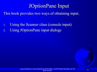JOptionPane Input
This book provides two ways of obtaining input.

1.   Using the Scanner class (console input)
2.   Using JOptionPane input dialogs




           Liang, Introduction to Java Programming, Ninth Edition, (c) 2013 Pearson Education, Inc. All
                                                rights reserved.
                                                                                                          71
 