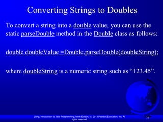 Converting Strings to Doubles
To convert a string into a double value, you can use the
static parseDouble method in the Double class as follows:

double doubleValue =Double.parseDouble(doubleString);

where doubleString is a numeric string such as “123.45”.




          Liang, Introduction to Java Programming, Ninth Edition, (c) 2013 Pearson Education, Inc. All
                                               rights reserved.
                                                                                                         76
 