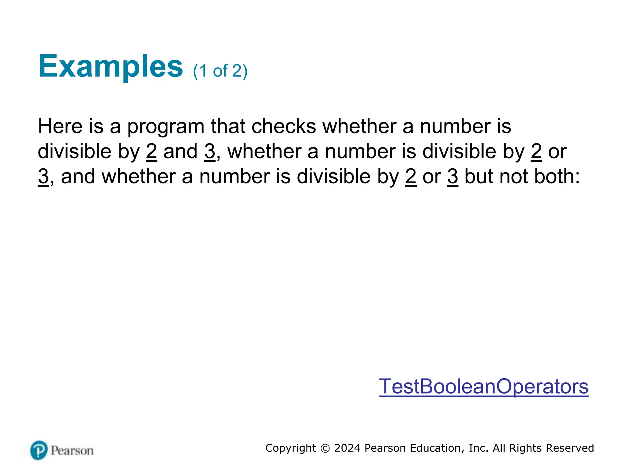Copyright © 2024 Pearson Education, Inc. All Rights Reserved
Examples (1 of 2)
Here is a program that checks whether a number is
divisible by 2 and 3, whether a number is divisible by 2 or
3, and whether a number is divisible by 2 or 3 but not both:
TestBooleanOperators
 