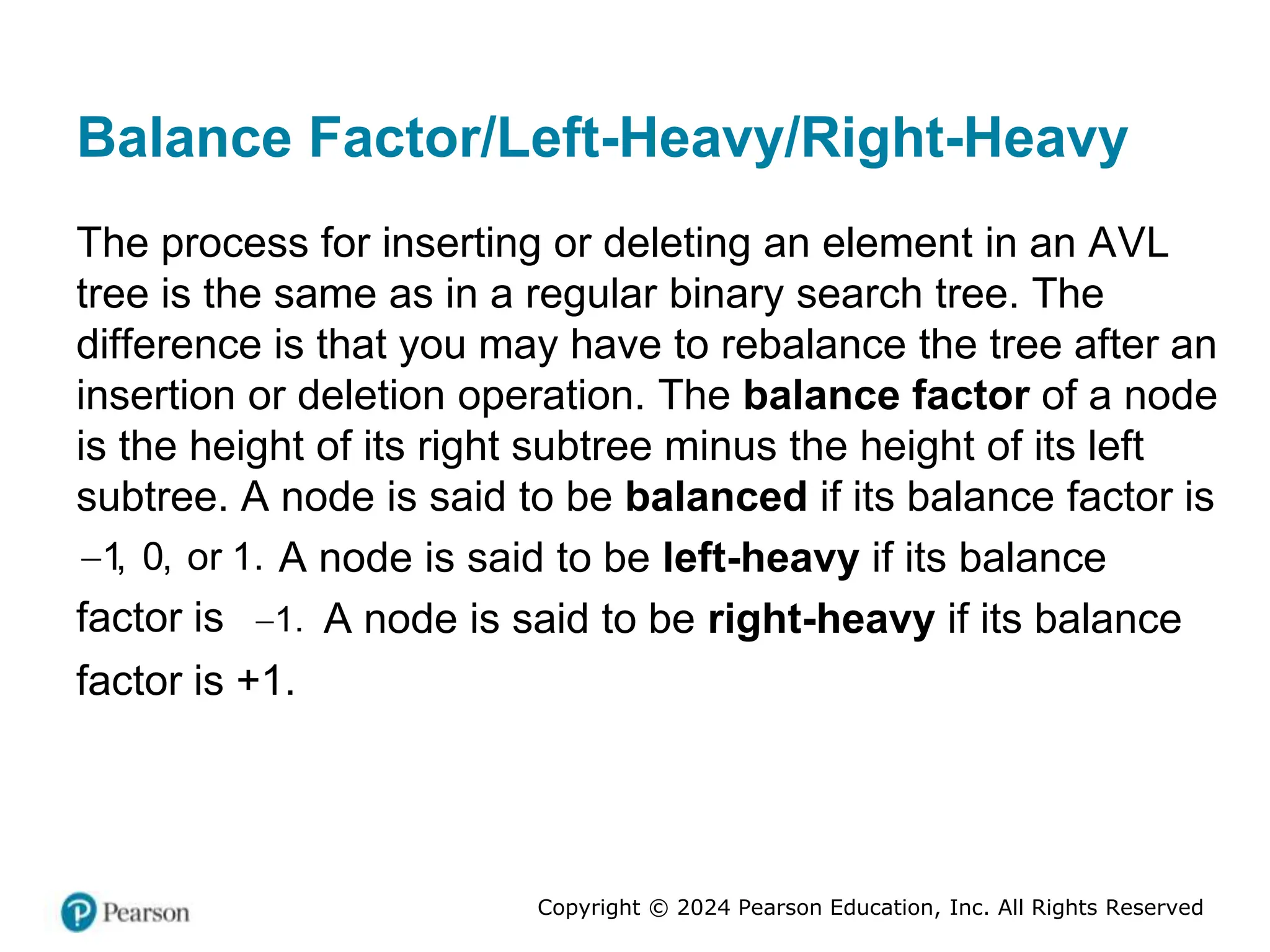 Copyright © 2024 Pearson Education, Inc. All Rights Reserved
Balance Factor/Left-Heavy/Right-Heavy
The process for inserting or deleting an element in an AVL
tree is the same as in a regular binary search tree. The
difference is that you may have to rebalance the tree after an
insertion or deletion operation. The balance factor of a node
is the height of its right subtree minus the height of its left
subtree. A node is said to be balanced if its balance factor is
1, 0, or 1.
 A node is said to be left-heavy if its balance
factor is 1.
 A node is said to be right-heavy if its balance
factor is +1.
 