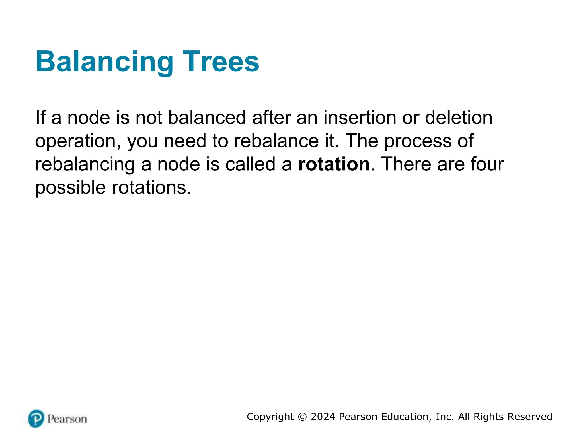 Copyright © 2024 Pearson Education, Inc. All Rights Reserved
Balancing Trees
If a node is not balanced after an insertion or deletion
operation, you need to rebalance it. The process of
rebalancing a node is called a rotation. There are four
possible rotations.
 