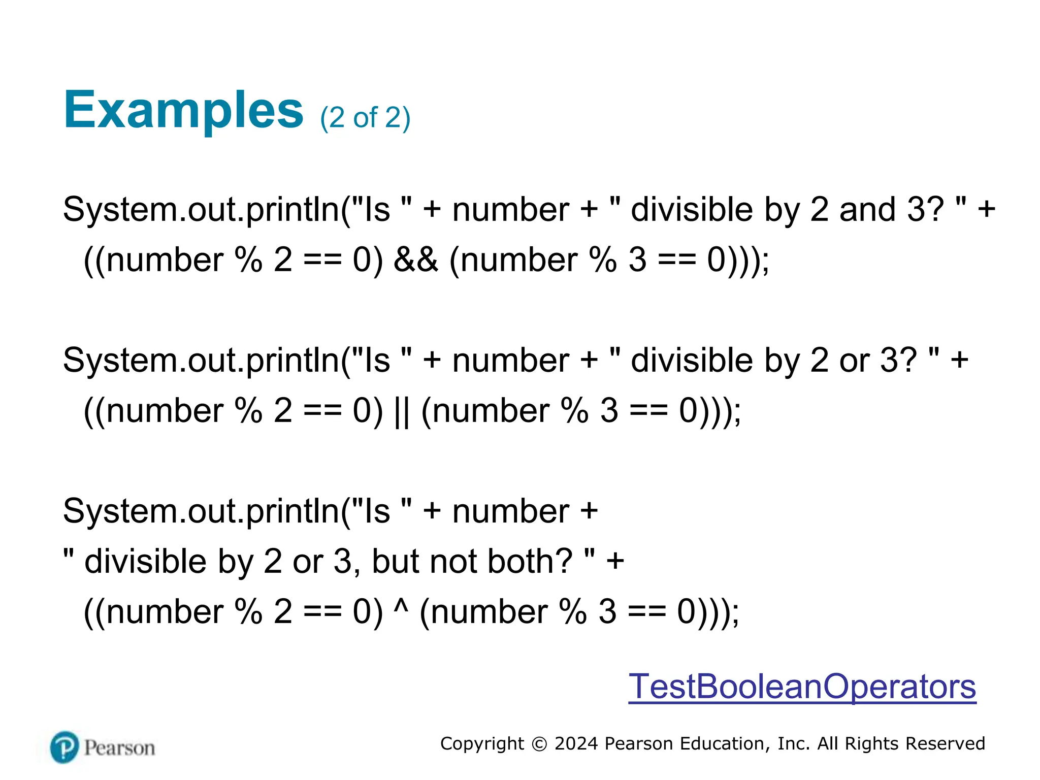 Copyright © 2024 Pearson Education, Inc. All Rights Reserved
Examples (2 of 2)
System.out.println("Is " + number + " divisible by 2 and 3? " +
((number % 2 == 0) && (number % 3 == 0)));
System.out.println("Is " + number + " divisible by 2 or 3? " +
((number % 2 == 0) || (number % 3 == 0)));
System.out.println("Is " + number +
" divisible by 2 or 3, but not both? " +
((number % 2 == 0) ^ (number % 3 == 0)));
TestBooleanOperators
 