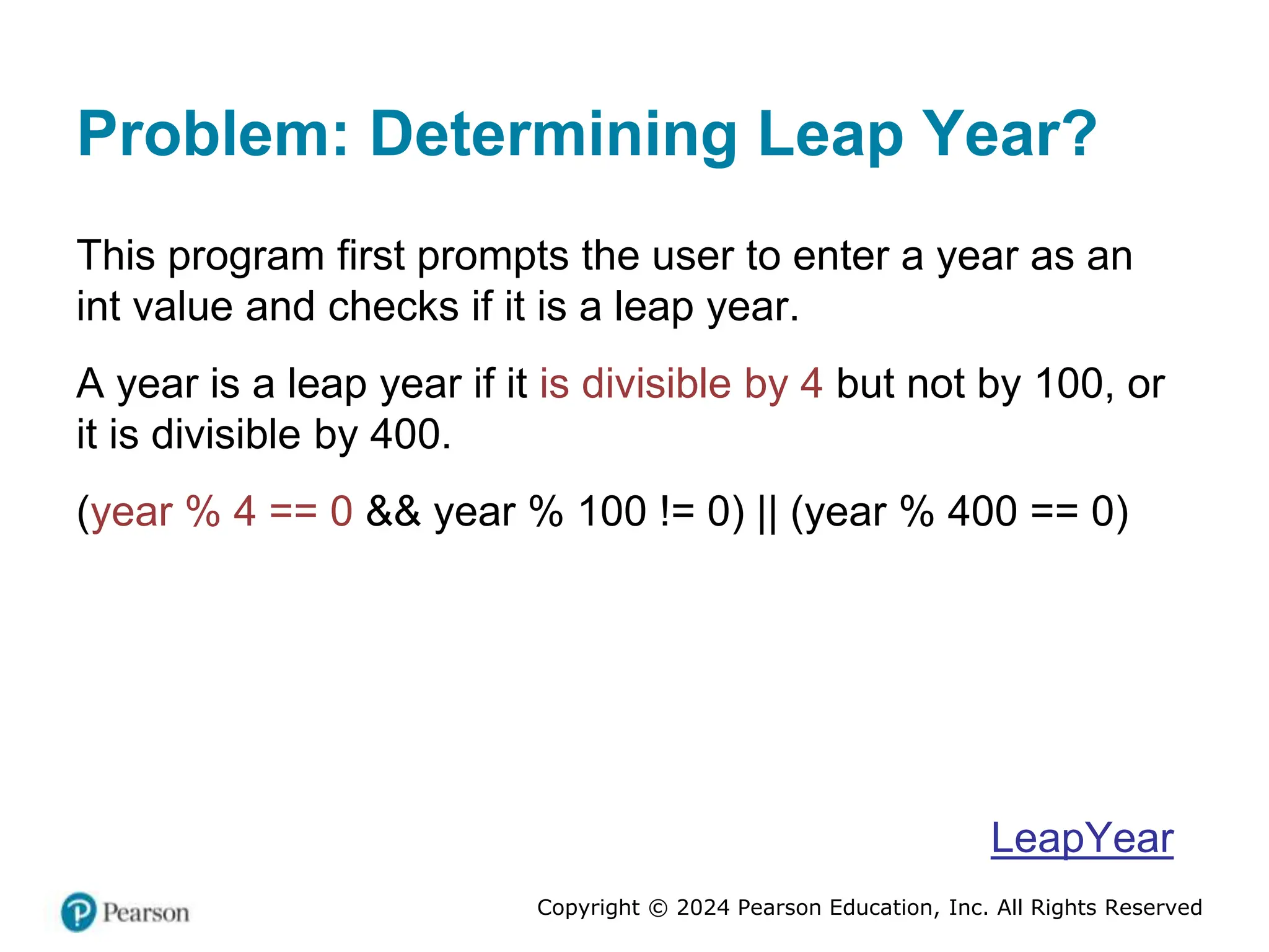 Copyright © 2024 Pearson Education, Inc. All Rights Reserved
Problem: Determining Leap Year?
This program first prompts the user to enter a year as an
int value and checks if it is a leap year.
A year is a leap year if it is divisible by 4 but not by 100, or
it is divisible by 400.
(year % 4 == 0 && year % 100 != 0) || (year % 400 == 0)
LeapYear
 