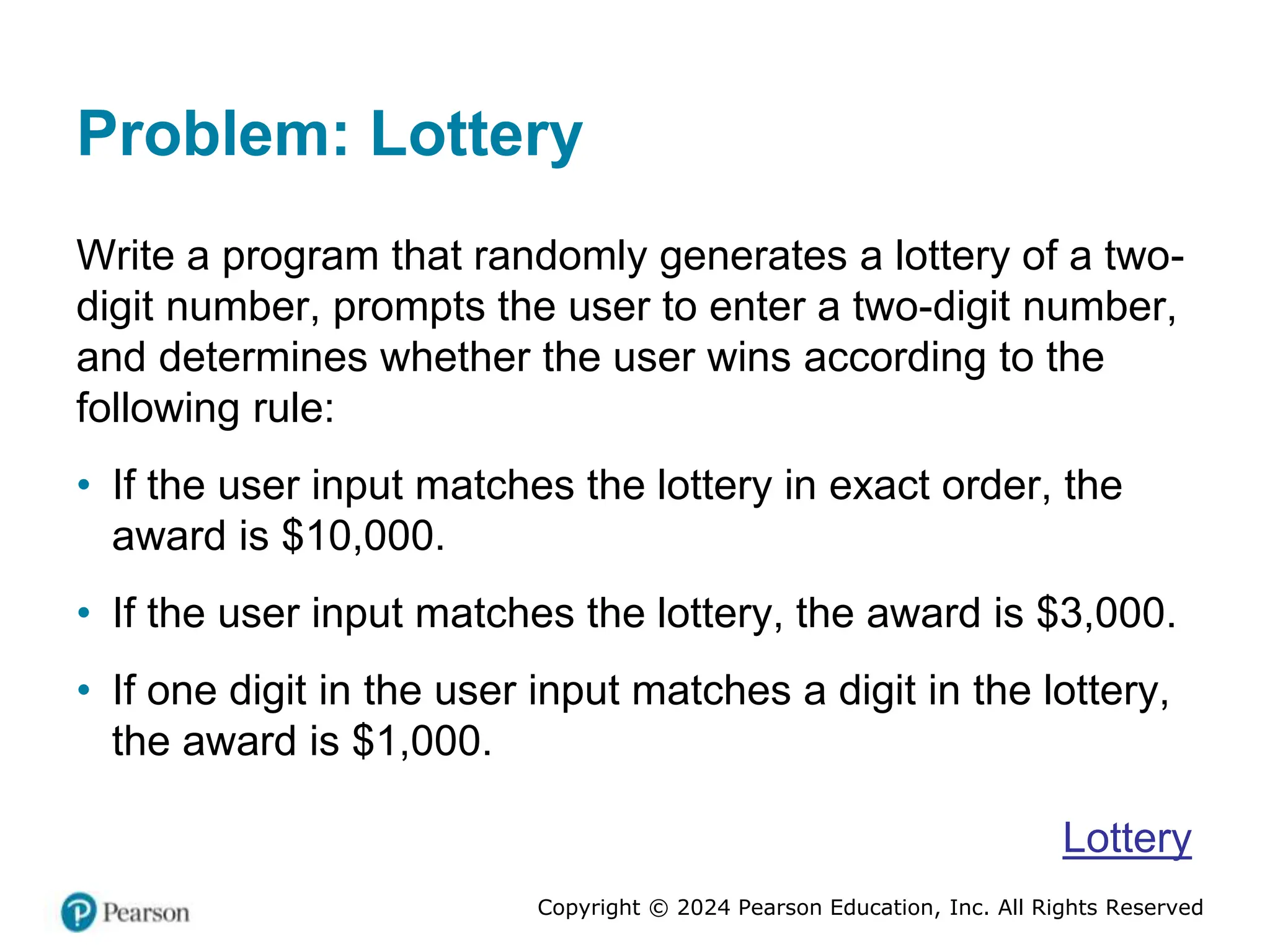 Copyright © 2024 Pearson Education, Inc. All Rights Reserved
Problem: Lottery
Write a program that randomly generates a lottery of a two-
digit number, prompts the user to enter a two-digit number,
and determines whether the user wins according to the
following rule:
• If the user input matches the lottery in exact order, the
award is $10,000.
• If the user input matches the lottery, the award is $3,000.
• If one digit in the user input matches a digit in the lottery,
the award is $1,000.
Lottery
 