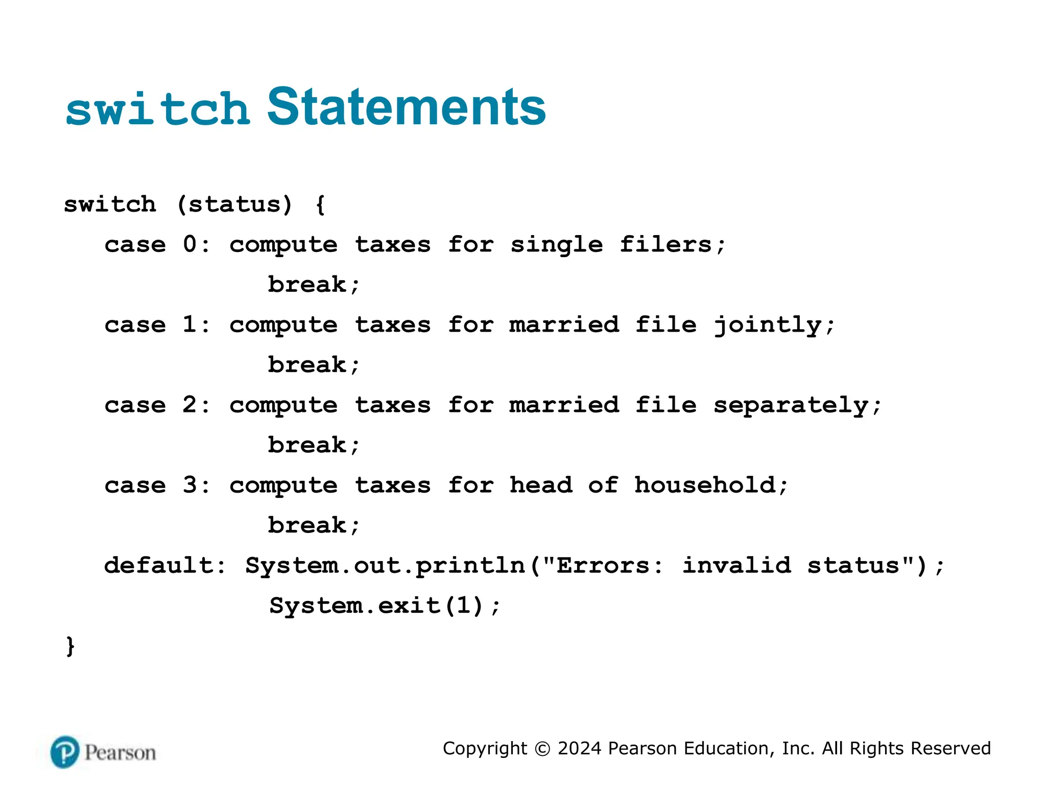 Copyright © 2024 Pearson Education, Inc. All Rights Reserved
switch Statements
switch (status) {
case 0: compute taxes for single filers;
break;
case 1: compute taxes for married file jointly;
break;
case 2: compute taxes for married file separately;
break;
case 3: compute taxes for head of household;
break;
default: System.out.println("Errors: invalid status");
System.exit(1);
}
 