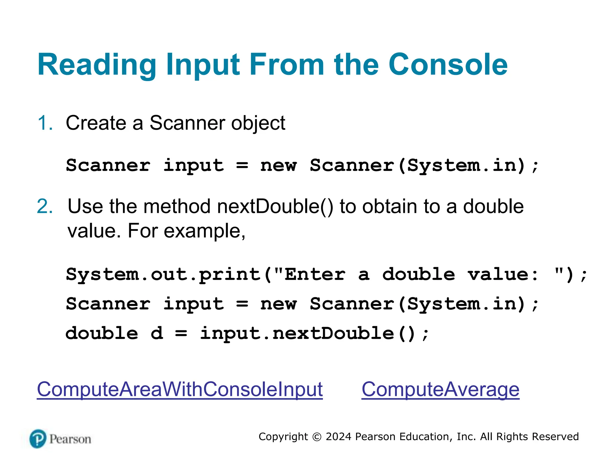 Copyright © 2024 Pearson Education, Inc. All Rights Reserved
Reading Input From the Console
1. Create a Scanner object
Scanner input = new Scanner(System.in);
2. Use the method nextDouble() to obtain to a double
value. For example,
System.out.print("Enter a double value: ");
Scanner input = new Scanner(System.in);
double d = input.nextDouble();
ComputeAreaWithConsoleInput ComputeAverage
 
