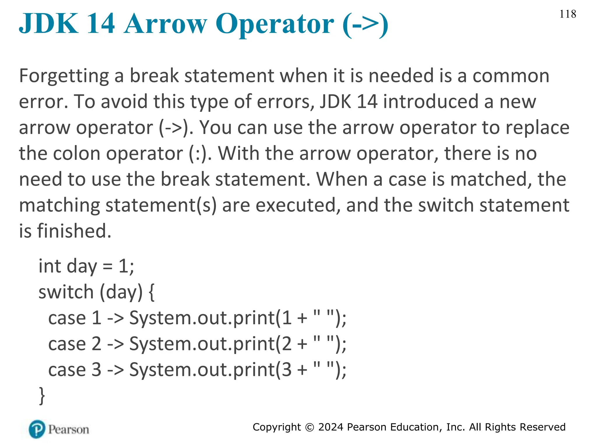 Copyright © 2024 Pearson Education, Inc. All Rights Reserved
118
JDK 14 Arrow Operator (->)
Forgetting a break statement when it is needed is a common
error. To avoid this type of errors, JDK 14 introduced a new
arrow operator (->). You can use the arrow operator to replace
the colon operator (:). With the arrow operator, there is no
need to use the break statement. When a case is matched, the
matching statement(s) are executed, and the switch statement
is finished.
int day = 1;
switch (day) {
case 1 -> System.out.print(1 + " ");
case 2 -> System.out.print(2 + " ");
case 3 -> System.out.print(3 + " ");
}
 