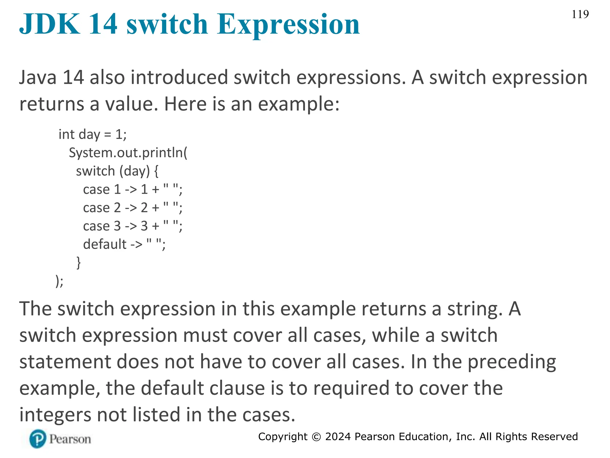 Copyright © 2024 Pearson Education, Inc. All Rights Reserved
119
JDK 14 switch Expression
Java 14 also introduced switch expressions. A switch expression
returns a value. Here is an example:
int day = 1;
System.out.println(
switch (day) {
case 1 -> 1 + " ";
case 2 -> 2 + " ";
case 3 -> 3 + " ";
default -> " ";
}
);
The switch expression in this example returns a string. A
switch expression must cover all cases, while a switch
statement does not have to cover all cases. In the preceding
example, the default clause is to required to cover the
integers not listed in the cases.
 