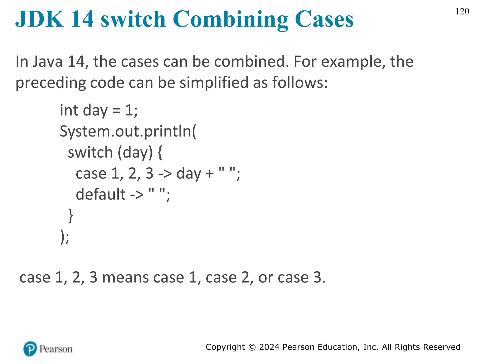 Copyright © 2024 Pearson Education, Inc. All Rights Reserved
120
JDK 14 switch Combining Cases
In Java 14, the cases can be combined. For example, the
preceding code can be simplified as follows:
int day = 1;
System.out.println(
switch (day) {
case 1, 2, 3 -> day + " ";
default -> " ";
}
);
case 1, 2, 3 means case 1, case 2, or case 3.
 