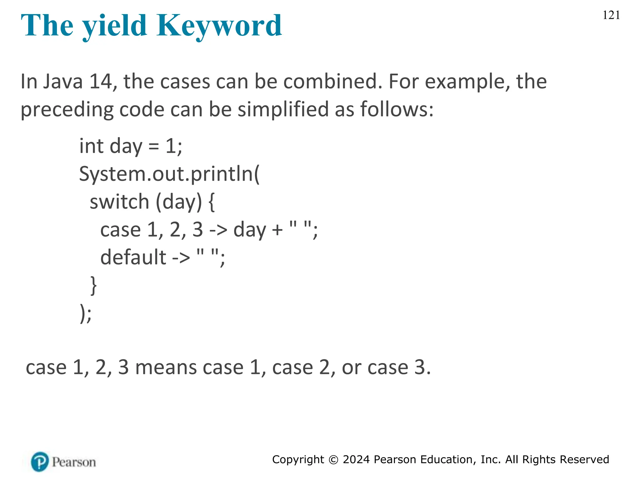 Copyright © 2024 Pearson Education, Inc. All Rights Reserved
121
The yield Keyword
In Java 14, the cases can be combined. For example, the
preceding code can be simplified as follows:
int day = 1;
System.out.println(
switch (day) {
case 1, 2, 3 -> day + " ";
default -> " ";
}
);
case 1, 2, 3 means case 1, case 2, or case 3.
 