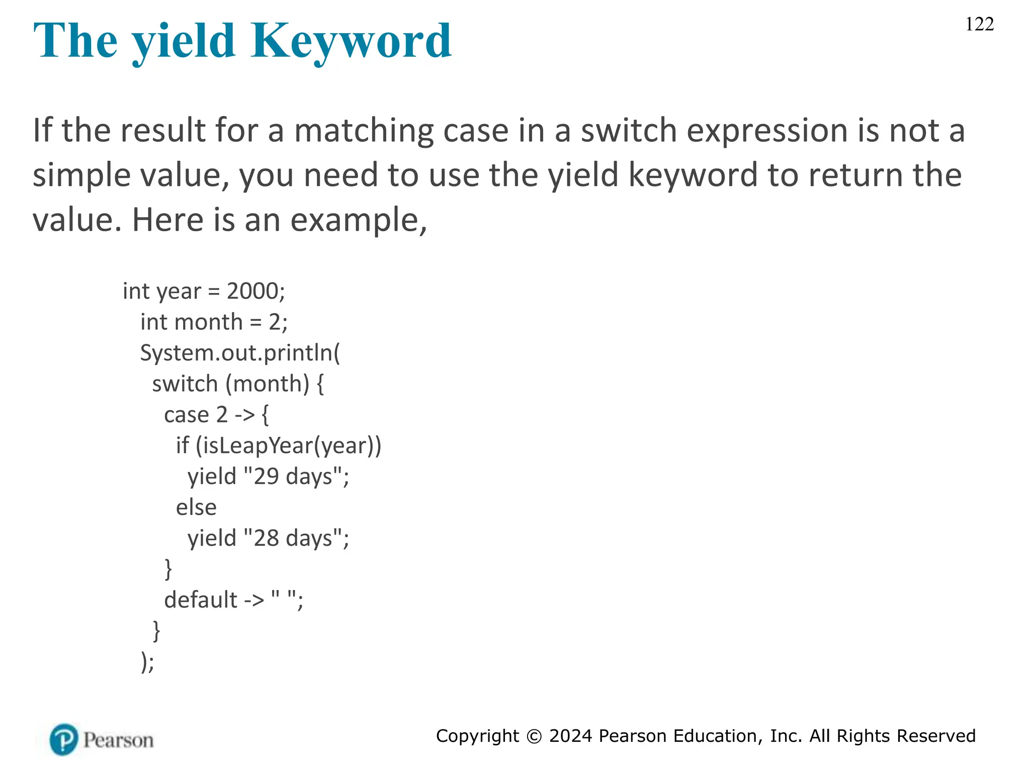 Copyright © 2024 Pearson Education, Inc. All Rights Reserved
122
The yield Keyword
If the result for a matching case in a switch expression is not a
simple value, you need to use the yield keyword to return the
value. Here is an example,
int year = 2000;
int month = 2;
System.out.println(
switch (month) {
case 2 -> {
if (isLeapYear(year))
yield "29 days";
else
yield "28 days";
}
default -> " ";
}
);
 