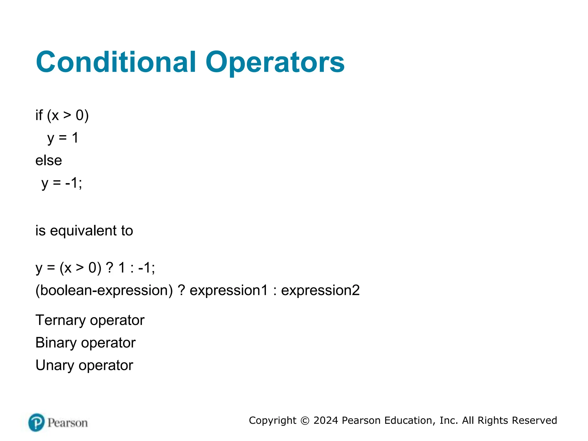 Copyright © 2024 Pearson Education, Inc. All Rights Reserved
Conditional Operators
if (x > 0)
y = 1
else
y = -1;
is equivalent to
y = (x > 0) ? 1 : -1;
(boolean-expression) ? expression1 : expression2
Ternary operator
Binary operator
Unary operator
 
