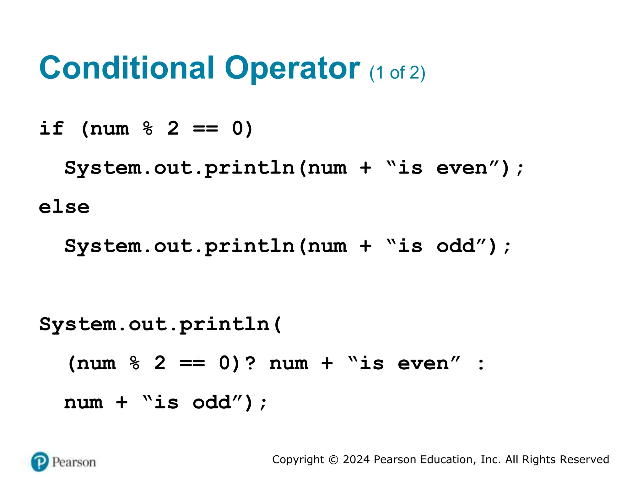 Copyright © 2024 Pearson Education, Inc. All Rights Reserved
Conditional Operator (1 of 2)
if (num % 2 == 0)
System.out.println(num + “is even”);
else
System.out.println(num + “is odd”);
System.out.println(
(num % 2 == 0)? num + “is even” :
num + “is odd”);
 