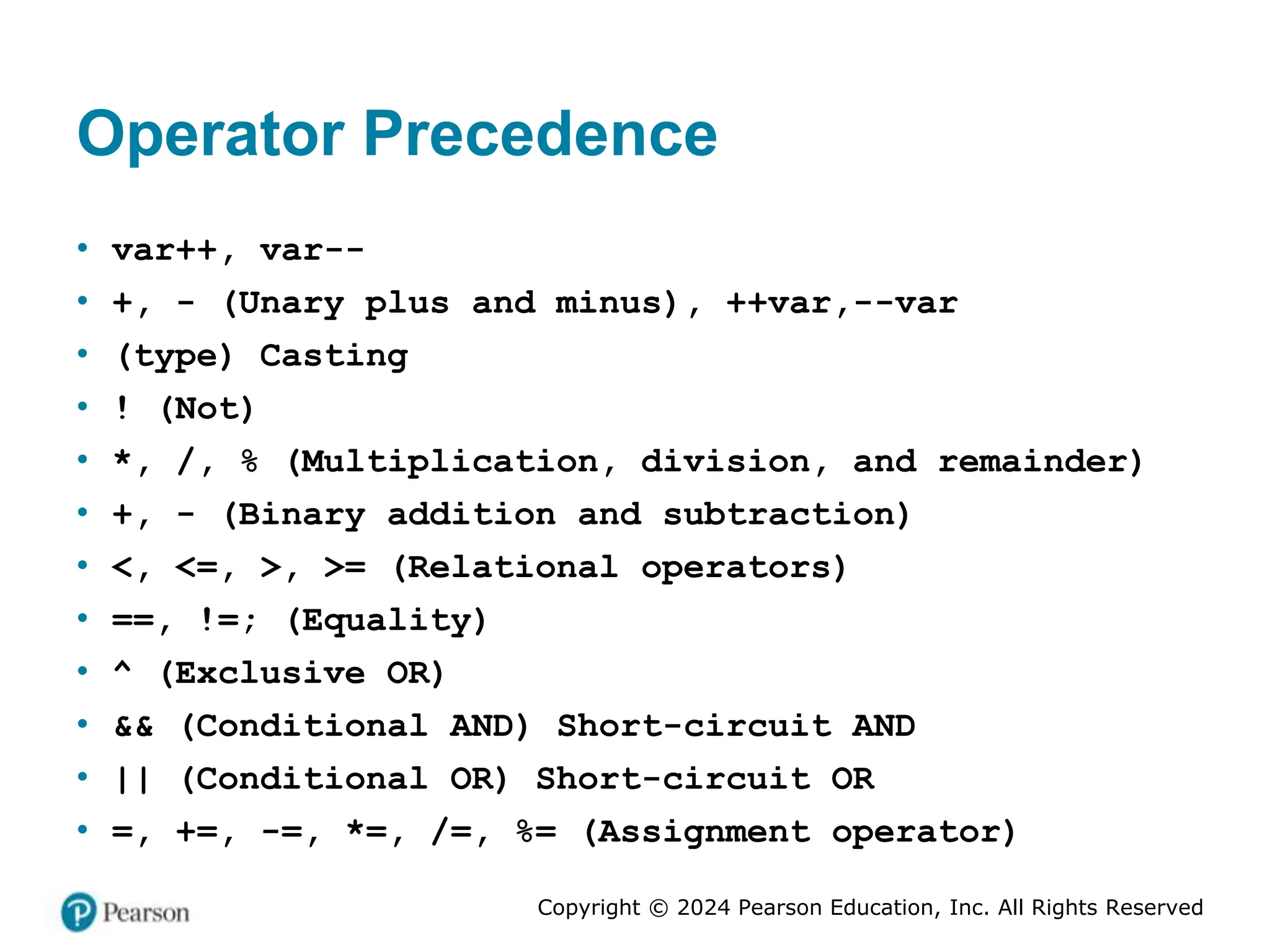 Copyright © 2024 Pearson Education, Inc. All Rights Reserved
Operator Precedence
• var++, var--
• +, - (Unary plus and minus), ++var,--var
• (type) Casting
• ! (Not)
• *, /, % (Multiplication, division, and remainder)
• +, - (Binary addition and subtraction)
• <, <=, >, >= (Relational operators)
• ==, !=; (Equality)
• ^ (Exclusive OR)
• && (Conditional AND) Short-circuit AND
• || (Conditional OR) Short-circuit OR
• =, +=, -=, *=, /=, %= (Assignment operator)
 