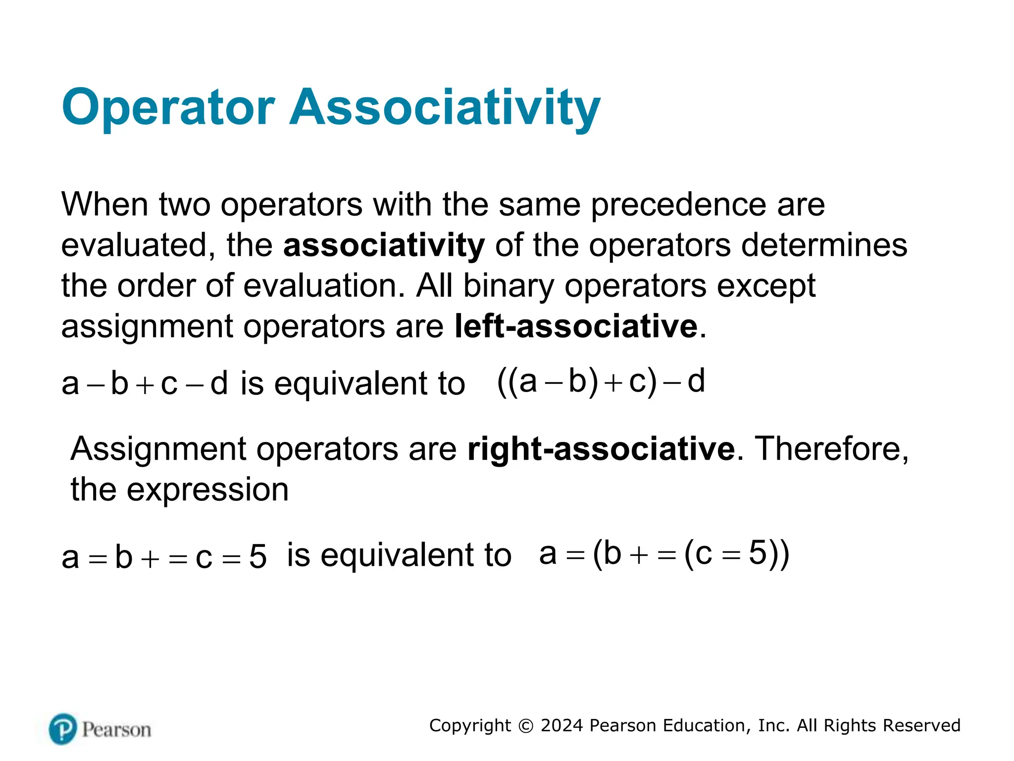 Copyright © 2024 Pearson Education, Inc. All Rights Reserved
Operator Associativity
When two operators with the same precedence are
evaluated, the associativity of the operators determines
the order of evaluation. All binary operators except
assignment operators are left-associative.
a b c d
   is equivalent to ((a b) c) d
  
Assignment operators are right-associative. Therefore,
the expression
a b c 5
    is equivalent to a (b (c 5))
   
 