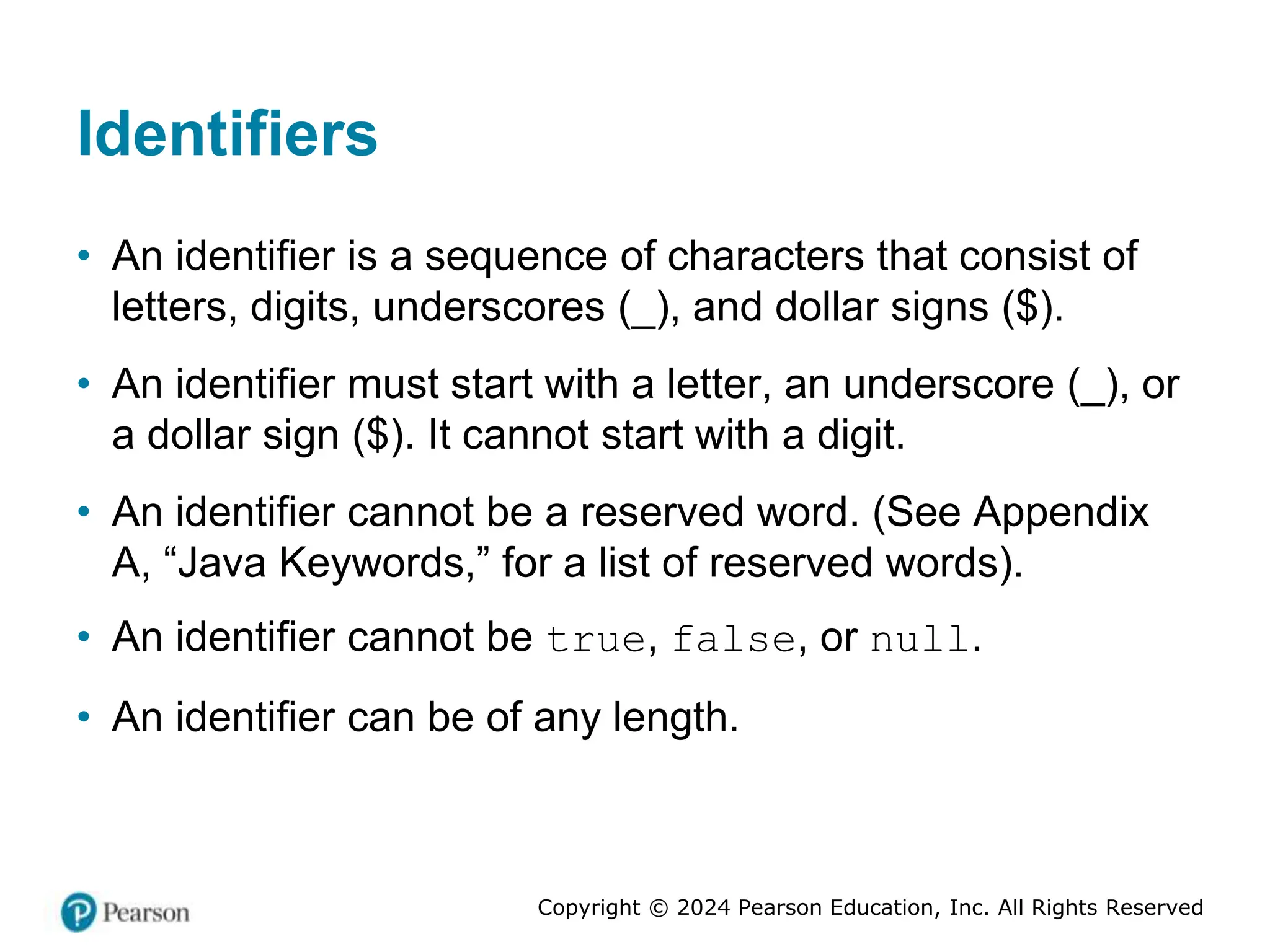 Copyright © 2024 Pearson Education, Inc. All Rights Reserved
Identifiers
• An identifier is a sequence of characters that consist of
letters, digits, underscores (_), and dollar signs ($).
• An identifier must start with a letter, an underscore (_), or
a dollar sign ($). It cannot start with a digit.
• An identifier cannot be a reserved word. (See Appendix
A, “Java Keywords,” for a list of reserved words).
• An identifier cannot be true, false, or null.
• An identifier can be of any length.
 